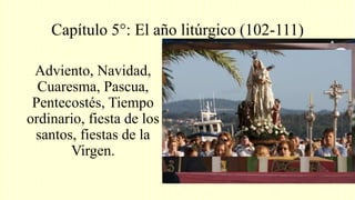 Capítulo 5°: El año litúrgico (102-111)
Adviento, Navidad,
Cuaresma, Pascua,
Pentecostés, Tiempo
ordinario, fiesta de los
santos, fiestas de la
Virgen.
 