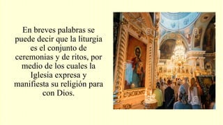 En breves palabras se
puede decir que la liturgia
es el conjunto de
ceremonias y de ritos, por
medio de los cuales la
Iglesia expresa y
manifiesta su religión para
con Dios.
 