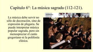 Capítulo 6°: La música sagrada (112-121).
La música debe servir no
sólo de decoración, sino de
expresión de plegaria. Se
puede interpretar música
popular sagrada, pero sin
menospreciar el canto
gregoriano ni la polifonía
clásica.
 
