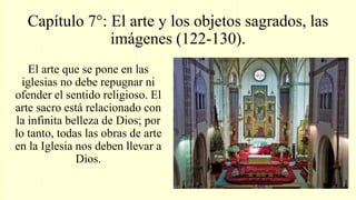 Capítulo 7°: El arte y los objetos sagrados, las
imágenes (122-130).
El arte que se pone en las
iglesias no debe repugnar ni
ofender el sentido religioso. El
arte sacro está relacionado con
la infinita belleza de Dios; por
lo tanto, todas las obras de arte
en la Iglesia nos deben llevar a
Dios.
 
