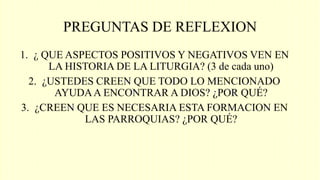 PREGUNTAS DE REFLEXION
1. ¿ QUE ASPECTOS POSITIVOS Y NEGATIVOS VEN EN
LA HISTORIA DE LA LITURGIA? (3 de cada uno)
2. ¿USTEDES CREEN QUE TODO LO MENCIONADO
AYUDAA ENCONTRAR A DIOS? ¿POR QUÉ?
3. ¿CREEN QUE ES NECESARIA ESTA FORMACION EN
LAS PARROQUIAS? ¿POR QUÉ?
 