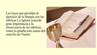 Las leyes que presiden al
ejercicio de la liturgia son las
rúbricas La Iglesia concede
gran importancia a la
observancia de las rúbricas,
como lo prueba este canon del
concilio de Trento:
 