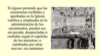 Si alguno pretende que las
ceremonias recibidas y
aprobadas en la Iglesia
católica y empleadas en la
administración de los
sacramentos, pueden ser,
sin pecado, despreciadas u
omitidas según el capricho
de los ministros, o
cambiadas por otras
nuevas: sea anatema»
 