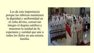 Les da esta importancia
porque las rúbricas mantienen
la dignidad y uniformidad en
el culto divino, conservan
íntegro el dogma católico y
muestran la unidad de fe,
esperanza y caridad que une a
todos los fieles en una misma
familia.
 