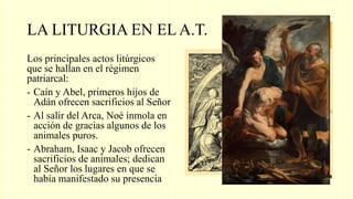 LA LITURGIA EN EL A.T.
Los principales actos litúrgicos
que se hallan en el régimen
patriarcal:
- Caín y Abel, primeros hijos de
Adán ofrecen sacrificios al Señor
- Al salir del Arca, Noé inmola en
acción de gracias algunos de los
animales puros.
- Abraham, Isaac y Jacob ofrecen
sacrificios de animales; dedican
al Señor los lugares en que se
había manifestado su presencia
 
