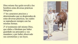 Dios mismo fue quién reveló a los
hombres estas diversas prácticas
litúrgicas:
1º los caracteres precisos y
determinados que se desprenden de
estas diversas prácticas, las cuales
se reproducen siempre con las
mismas formas.
2º el testimonio del mismo Dios,
que alaba a Abraham por haber
guardado sus preceptos y sus
mandatos y por haber observado
sus ceremonias y sus leyes.
 