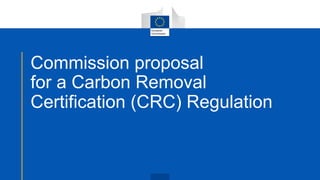 Commission proposal
for a Carbon Removal
Certification (CRC) Regulation
 