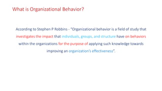 What is Organizational Behavior?
According to Stephen P Robbins - “Organizational behavior is a field of study that
investigates the impact that individuals, groups, and structure have on behaviors
within the organizations for the purpose of applying such knowledge towards
improving an organization’s effectiveness”.
 