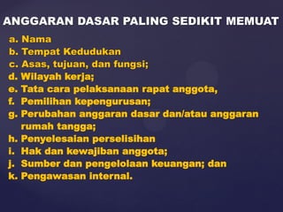 a. Nama
b. Tempat Kedudukan
c. Asas, tujuan, dan fungsi;
d. Wilayah kerja;
e. Tata cara pelaksanaan rapat anggota,
f. Pemilihan kepengurusan;
g. Perubahan anggaran dasar dan/atau anggaran
rumah tangga;
h. Penyelesaian perselisihan
i. Hak dan kewajiban anggota;
j. Sumber dan pengelolaan keuangan; dan
k. Pengawasan internal.
ANGGARAN DASAR PALING SEDIKIT MEMUAT
 