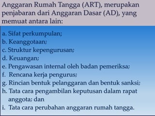 Anggaran Rumah Tangga (ART), merupakan
penjabaran dari Anggaran Dasar (AD), yang
memuat antara lain:
a. Sifat perkumpulan;
b. Keanggotaan;
c. Struktur kepengurusan;
d. Keuangan;
e. Pengawasan internal oleh badan pemeriksa;
f. Rencana kerja pengurus;
g. Rincian bentuk pelanggaran dan bentuk sanksi;
h. Tata cara pengambilan keputusan dalam rapat
anggota; dan
i. Tata cara perubahan anggaran rumah tangga.
 