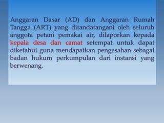 Anggaran Dasar (AD) dan Anggaran Rumah
Tangga (ART) yang ditandatangani oleh seluruh
anggota petani pemakai air, dilaporkan kepada
kepala desa dan camat setempat untuk dapat
diketahui guna mendapatkan pengesahan sebagai
badan hukum perkumpulan dari instansi yang
berwenang.
 