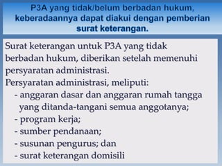 Surat keterangan untuk P3A yang tidak
berbadan hukum, diberikan setelah memenuhi
persyaratan administrasi.
Persyaratan administrasi, meliputi:
- anggaran dasar dan anggaran rumah tangga
yang ditanda-tangani semua anggotanya;
- program kerja;
- sumber pendanaan;
- susunan pengurus; dan
- surat keterangan domisili
 