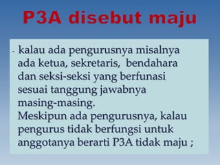 {
- kalau ada pengurusnya misalnya
ada ketua, sekretaris, bendahara
dan seksi-seksi yang berfunasi
sesuai tanggung jawabnya
masing-masing.
Meskipun ada pengurusnya, kalau
pengurus tidak berfungsi untuk
anggotanya berarti P3A tidak maju ;
 