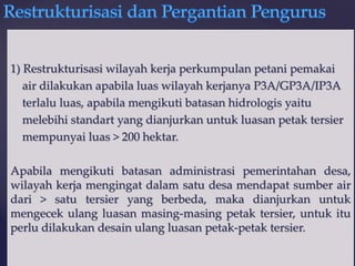 {
1) Restrukturisasi wilayah kerja perkumpulan petani pemakai
air dilakukan apabila luas wilayah kerjanya P3A/GP3A/IP3A
terlalu luas, apabila mengikuti batasan hidrologis yaitu
melebihi standart yang dianjurkan untuk luasan petak tersier
mempunyai luas > 200 hektar.
Apabila mengikuti batasan administrasi pemerintahan desa,
wilayah kerja mengingat dalam satu desa mendapat sumber air
dari > satu tersier yang berbeda, maka dianjurkan untuk
mengecek ulang luasan masing-masing petak tersier, untuk itu
perlu dilakukan desain ulang luasan petak-petak tersier.
 