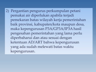 2) Pergantian pengurus perkumpulan petani
pemakai air diperlukan apabila terjadi
pemekaran batas wilayah kerja pemerintahan
baik provinsi, kabupaten/kota maupun desa,
maka kepengurusan P3A/GP3A/IP3A hasil
pengesahan pemerintahan yang lama perlu
diperbaharui dan atau sesuai dengan
ketentuan AD/ART bahwa kepengurusan
yang ada sudah melewati batas waktu
kepengurusan.
 