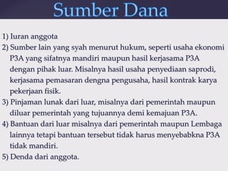 {
1) Iuran anggota
2) Sumber lain yang syah menurut hukum, seperti usaha ekonomi
P3A yang sifatnya mandiri maupun hasil kerjasama P3A
dengan pihak luar. Misalnya hasil usaha penyediaan saprodi,
kerjasama pemasaran dengna pengusaha, hasil kontrak karya
pekerjaan fisik.
3) Pinjaman lunak dari luar, misalnya dari pemerintah maupun
diluar pemerintah yang tujuannya demi kemajuan P3A.
4) Bantuan dari luar misalnya dari pemerintah maupun Lembaga
lainnya tetapi bantuan tersebut tidak harus menyebabkna P3A
tidak mandiri.
5) Denda dari anggota.
 