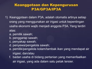 1) Keanggotaan dalam P3A, adalah otomatis artinya setiap
orang yang menggunakan air irigasi untuk kepentingan
usaha ekonomi wajib menjadi anggota P3A. Yang terdiri
atas:
a. pemilik sawah;
b. penggarap sawah;
c. penyakap sawah;
d. penyewa/pengelola sawah;
e. pemilik/pengelola kolam/tambak ikan yang mendapat air
irigasi; dan/atau
f. badan usaha di bidang pertanian yang memanfaatkan
air irigasi, yang ada dalam satu petak tersier.
Keanggotaan dan Kepengurusan
P3A/GP3A/IP3A
 