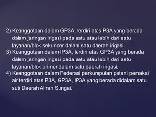 2) Keanggotaan dalam GP3A, terdiri atas P3A yang berada
dalam jaringan irigasi pada satu atau lebih dari satu
layanan/blok sekunder dalam satu daerah irigasi.
3) Keanggotaan dalam IP3A, terdiri atas GP3A yang berada
dalam jaringan irigasi pada satu atau lebih dari satu
layanan/blok primer dalam satu daerah irigasi.
4) Keanggotaan dalam Federasi perkumpulan petani pemakai
air terdiri atas P3A, GP3A, IP3A yang berada didalam satu
sub Daerah Aliran Sungai.
 