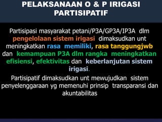 14
PELAKSANAAN O & P IRIGASI
PARTISIPATIF
PELAKSANAAN O & P
IRIGASI
PARTISIPATIF
Partisipasi masyarakat petani/P3A/GP3A/IP3A dlm
pengelolaan sistem irigasi dimaksudkan unt
meningkatkan rasa memiliki, rasa tanggungjwb
dan kemampuan P3A dlm rangka meningkatkan
efisiensi, efektivitas dan keberlanjutan sistem
irigasi.
Partisipatif dimaksudkan unt mewujudkan sistem
penyelenggaraan yg memenuhi prinsip transparansi dan
akuntabilitas
 