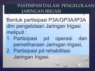 PASTISIPASI DALAM PENGELOLAAN
JARINGAN IRIGASI
Bentuk partisipasi P3A/GP3A/IP3A
dlm pengelolaan Jaringan Irigasi
meliputi :
1. Partisipasi pd operasi dan
pemeliharaan Jaringan Irigasi,
2. Partisipasi pd rehabilitasi
Jaringan Irigasi.
 