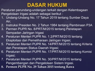 DASAR HUKUM
Peraturan perundang-undangan terkait dengan Kelembagaan
Pengelolaan Irigasi adalah sebagai berikut :
1. Undang-Undang No. 17 Tahun 2019 tentang Sumber Daya
Air;
2. Instruksi Presiden No. 2 Tahun 1984 tentang Pembinaan P3A
3. Permen PUPR No. 8/PRT/M/2015 tentang Penetapan
Sempadan Jaringan Irigasi
4. Peraturan Menteri PUPR No. 1 2/PRT/M/2015 tentang
Eksploitasi dan Pemeliharaan Jaringan Irigasi;
5. Peraturan Menteri PUPR No. 14/PRT/M/2015 tentang Kriteria
dan Penetapan Status Daerah Irigasi;
6. Peraturan Menteri PUPR No. 17/PRT/M/2015 tentang Komisi
Irigasi;
7. Peraturan Menteri PUPR No. 30/PRT/M/2015 tentang
Pengembangan dan Pengelolaan Sistem Irigasi.
8. Permen PUPR No. 29 Tahun 2015 tentang Rawa
 