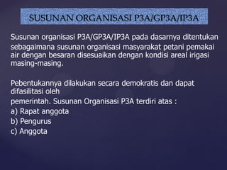 Susunan organisasi P3A/GP3A/IP3A pada dasarnya ditentukan
sebagaimana susunan organisasi masyarakat petani pemakai
air dengan besaran disesuaikan dengan kondisi areal irigasi
masing-masing.
Pebentukannya dilakukan secara demokratis dan dapat
difasilitasi oleh
pemerintah. Susunan Organisasi P3A terdiri atas :
a) Rapat anggota
b) Pengurus
c) Anggota
SUSUNAN ORGANISASI P3A/GP3A/IP3A
 