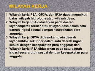 WILAYAH KERJA
1. Wilayah kerja P3A, GP3A, dan IP3A dapat mengikuti
batas wilayah hidrologis atau wilayah desa;
2. Wilayah kerja P3A didasarkan pada daerah
layanan/petak tersier atau wilayah desa dalam satu
daerah irigasi sesuai dengan kesepakatan para
anggota;
3. Wilayah kerja GP3A didasarkan pada daerah
layanan/blok sekunder dalam satu daerah irigasi
sesuai dengan kesepakatan para anggota; dan
4. Wilayah kerja IP3A didasarkan pada satu daerah
irigasi secara utuh sesuai dengan kesepakatan para
anggota
 