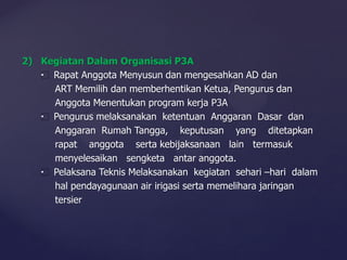 2) Kegiatan Dalam Organisasi P3A
Rapat Anggota Menyusun dan mengesahkan AD dan
ART Memilih dan memberhentikan Ketua, Pengurus dan
Anggota Menentukan program kerja P3A
Pengurus melaksanakan ketentuan Anggaran Dasar dan
Anggaran Rumah Tangga, keputusan yang ditetapkan
rapat anggota serta kebijaksanaan lain termasuk
menyelesaikan sengketa antar anggota.
Pelaksana Teknis Melaksanakan kegiatan sehari –hari dalam
hal pendayagunaan air irigasi serta memelihara jaringan
tersier
 