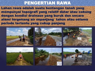 Lahan rawa adalah suatu bentangan tanah yang
mempunyai topografi yang relatif datar atau cekung
dengan kondisi drainase yang buruk dan secara
alami tergenang air sepanjang tahun atau selama
periode tertentu yang cukup panjang
PENGERTIAN RAWA
 