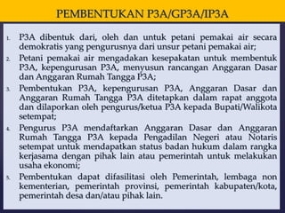 PEMBENTUKAN P3A/GP3A/IP3A
1. P3A dibentuk dari, oleh dan untuk petani pemakai air secara
demokratis yang pengurusnya dari unsur petani pemakai air;
2. Petani pemakai air mengadakan kesepakatan untuk membentuk
P3A, kepengurusan P3A, menyusun rancangan Anggaran Dasar
dan Anggaran Rumah Tangga P3A;
3. Pembentukan P3A, kepengurusan P3A, Anggaran Dasar dan
Anggaran Rumah Tangga P3A ditetapkan dalam rapat anggota
dan dilaporkan oleh pengurus/ketua P3A kepada Bupati/Walikota
setempat;
4. Pengurus P3A mendaftarkan Anggaran Dasar dan Anggaran
Rumah Tangga P3A kepada Pengadilan Negeri atau Notaris
setempat untuk mendapatkan status badan hukum dalam rangka
kerjasama dengan pihak lain atau pemerintah untuk melakukan
usaha ekonomi;
5. Pembentukan dapat difasilitasi oleh Pemerintah, lembaga non
kementerian, pemerintah provinsi, pemerintah kabupaten/kota,
pemerintah desa dan/atau pihak lain.
 