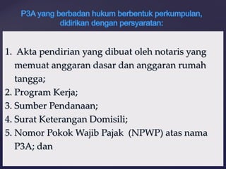1. Akta pendirian yang dibuat oleh notaris yang
memuat anggaran dasar dan anggaran rumah
tangga;
2. Program Kerja;
3. Sumber Pendanaan;
4. Surat Keterangan Domisili;
5. Nomor Pokok Wajib Pajak (NPWP) atas nama
P3A; dan
 