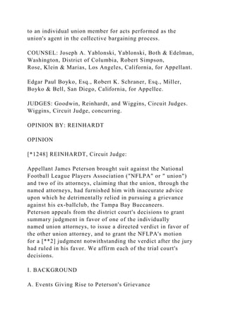 to an individual union member for acts performed as the
union's agent in the collective bargaining process.
COUNSEL: Joseph A. Yablonski, Yablonski, Both & Edelman,
Washington, District of Columbia, Robert Simpson,
Rose, Klein & Marias, Los Angeles, California, for Appellant.
Edgar Paul Boyko, Esq., Robert K. Schraner, Esq., Miller,
Boyko & Bell, San Diego, California, for Appellee.
JUDGES: Goodwin, Reinhardt, and Wiggins, Circuit Judges.
Wiggins, Circuit Judge, concurring.
OPINION BY: REINHARDT
OPINION
[*1248] REINHARDT, Circuit Judge:
Appellant James Peterson brought suit against the National
Football League Players Association ("NFLPA" or " union")
and two of its attorneys, claiming that the union, through the
named attorneys, had furnished him with inaccurate advice
upon which he detrimentally relied in pursuing a grievance
against his ex-ballclub, the Tampa Bay Buccaneers.
Peterson appeals from the district court's decisions to grant
summary judgment in favor of one of the individually
named union attorneys, to issue a directed verdict in favor of
the other union attorney, and to grant the NFLPA's motion
for a [**2] judgment notwithstanding the verdict after the jury
had ruled in his favor. We affirm each of the trial court's
decisions.
I. BACKGROUND
A. Events Giving Rise to Peterson's Grievance
 