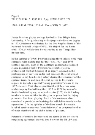 Page 3
771 F.2d 1244, *; 1985 U.S. App. LEXIS 23077, **1;
120 L.R.R.M. 2520; 103 Lab. Cas. (CCH) P11,677
James Peterson played college football at San Diego State
University. After graduating with a physical education degree
in 1973, Peterson was drafted by the Los Angeles Rams of the
National Football League (NFL). He played for the Rams
until 1976, at which time he was traded to the Tampa Bay
Buccaneers.
In the summer of 1976, Peterson signed three separate one-year
contracts with Tampa Bay for the 1976, 1977, and 1978
football seasons. Each of the contracts contained a standard
clause providing that if Peterson were unable to play
professional football because of an injury incurred in the
performance of services under that contract, the club would
continue to pay him his full salary during the remainder of the
contract term. In addition, the club agreed to Peterson's
request to include a special "injury protection" clause in the
1977 contract. That clause specified that if Peterson were
unable to play football in either 1977 or 1978 because of a
football-related injury, he would receive [**3] the full salary
to which he was entitled for the year or years that the injury
prevented him from playing. Each of the contracts also
contained a provision authorizing the ballclub to terminate the
agreement if, in the opinion of the head coach, Peterson's
level of performance was "unsatisfactory" as compared to that
of other members of the club's squad of players.
Peterson's contracts incorporated the terms of the collective
bargaining agreement entered into between the NFLPA and
 