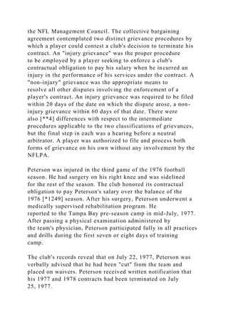 the NFL Management Council. The collective bargaining
agreement contemplated two distinct grievance procedures by
which a player could contest a club's decision to terminate his
contract. An "injury grievance" was the proper procedure
to be employed by a player seeking to enforce a club's
contractual obligation to pay his salary when he incurred an
injury in the performance of his services under the contract. A
"non-injury" grievance was the appropriate means to
resolve all other disputes involving the enforcement of a
player's contract. An injury grievance was required to be filed
within 20 days of the date on which the dispute arose, a non-
injury grievance within 60 days of that date. There were
also [**4] differences with respect to the intermediate
procedures applicable to the two classifications of grievances,
but the final step in each was a hearing before a neutral
arbitrator. A player was authorized to file and process both
forms of grievance on his own without any involvement by the
NFLPA.
Peterson was injured in the third game of the 1976 football
season. He had surgery on his right knee and was sidelined
for the rest of the season. The club honored its contractual
obligation to pay Peterson's salary over the balance of the
1976 [*1249] season. After his surgery, Peterson underwent a
medically supervised rehabilitation program. He
reported to the Tampa Bay pre-season camp in mid-July, 1977.
After passing a physical examination administered by
the team's physician, Peterson participated fully in all practices
and drills during the first seven or eight days of training
camp.
The club's records reveal that on July 22, 1977, Peterson was
verbally advised that he had been "cut" from the team and
placed on waivers. Peterson received written notification that
his 1977 and 1978 contracts had been terminated on July
25, 1977.
 