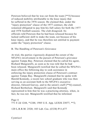 Peterson believed that he was cut from the team [**5] because
of reduced mobility attributable to the knee injury that
he suffered in the 1976 season. He claimed that, under the
"injury protection" clause of the 1977 contract, the club
remained obligated to pay him his full salary for both the 1977
and 1978 football seasons. The club disagreed. Its
officials told Peterson that he had been released because he
lacked sufficient skill to make the team, not because of his
knee injury, and that he was therefore not entitled to payment
under the "injury protection" clause.
B. The Handling of Peterson's Grievance
At trial, the parties vigorously disputed the extent of the
NFLPA's involvement in the pursuit of Peterson's grievance
against Tampa Bay. Peterson claimed that he called his agent,
Richard Mangiarelli, as soon as he was told that he had
been released. Mangiarelli testified that he called the NFLPA's
main office the following day to seek assistance in
enforcing the injury protection clause of Peterson's contract
against Tampa Bay. Mangiarelli claimed that he spoke with
Harold Kennedy, a recent law school graduate who was then
serving as an assistant both to the NFLPA's executive
director, Edward Garvey, and to the union's staff [**6] counsel,
Richard Berthelsen. Mangiarelli said that Kennedy
represented to him that he was a practicing attorney, when, in
fact, he was not. Mangiarelli testified that he informed
Page 4
771 F.2d 1244, *1248; 1985 U.S. App. LEXIS 23077, **2;
120 L.R.R.M. 2520; 103 Lab. Cas. (CCH) P11,677
Cyntrice1
 