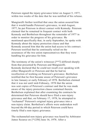 Peterson signed the injury grievance letter on August 5, 1977,
within two weeks of the date that he was notified of his release.
Mangiarelli further testified that once the union assured him
that it would handle Peterson's grievance, in mid-August,
1977, he put Peterson in direct contact with Kennedy. Peterson
claimed that he remained in frequent contact with both
Kennedy and Berthelsen throughout the remainder of 1977 in
order to monitor the progress of his grievance. He
mentioned specifically that, in early September, he spoke with
Kennedy about the injury protection clause and that
Kennedy assured him that the union had access to his contract.
Peterson testified that he continually relied on the
assurances of the two union representatives that they were
handling his grievance for him.
The testimony of the union's witnesses [**7] differed sharply
from that presented by Peterson and Mangiarelli.
Kennedy declared that he could not recall ever speaking with
either Mangiarelli or Peterson and that he had no
recollection of working on Peterson's grievance. Berthelsen
testified that he first became aware of Peterson's grievance
in late January or early February of 1978. Berthelsen claimed
that it was not until mid-February, 1978 that the union
was sent copies of Peterson's contract and that he was made
aware of the injury protection clause contained therein.
Berthelsen explained that after examining the contracts he
determined that Peterson should have filed a non-injury
grievance and that, on February 17, 1978, he attempted to
"rechannel" Peterson's original injury grievance into a
non-injury claim. Berthelsen's efforts were undertaken well
beyond the 60-day period in which Peterson could have
timely filed a non-injury grievance.
The rechanneled non-injury grievance was heard by Arbitrator
James Scearce on [*1250] June 16, 1978. After a
 