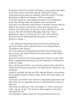 hearing in which the merits of Peterson's claim under the injury
protection clause were fully argued, Arbitrator Scearce
dismissed the grievance as untimely filed. He ruled [**8] that
Berthelsen's efforts in February, 1978 to rechannel
Peterson's claim as a non-injury grievance were undertaken
more than 60 days after the dispute arose and that the
grievance was therefore time-barred. Arbitrator Scearce did not
address the merits of Peterson's claim that, because his
release was attributable to the knee injury suffered in the 1976
season, the club remained obligated, under the "injury
protection" clause, to honor his 1977 and 1978 contracts.
Peterson has not challenged the propriety of Arbitrator
Scearce's ruling. 1
1 The arbitrator found that because Peterson prefaced the
grievance letter with a statement that it was being filed in
accordance with Article
IX of the collective bargaining agreement (governing injury
grievances), the claim could not be construed as a non-injury
grievance filed
pursuant to Article VII of that agreement. However, the letter
fully communicated the nature and the substance of Peterson's
claim to Tampa
Bay. On this basis alone, we seriously question the arbitrator's
ruling that Peterson's grievance was time-barred. Moreover, the
arbitrator
failed to consider the fact the NFL and the Players Association
had regularly failed to follow some of the strict time limits for
handling
grievances set forth in the collective bargaining agreement and
that there was no equitable reason to hold Peterson to them in
this case
(Decision of Arbitrator Volz, November 13, 1981, referred to
infra, slip op. at pp. 7-8). In short, there appears to be little
rational basis for
the arbitrator's ruling. However, because Peterson has not
 