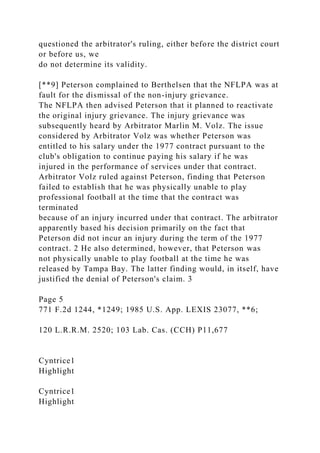 questioned the arbitrator's ruling, either before the district court
or before us, we
do not determine its validity.
[**9] Peterson complained to Berthelsen that the NFLPA was at
fault for the dismissal of the non-injury grievance.
The NFLPA then advised Peterson that it planned to reactivate
the original injury grievance. The injury grievance was
subsequently heard by Arbitrator Marlin M. Volz. The issue
considered by Arbitrator Volz was whether Peterson was
entitled to his salary under the 1977 contract pursuant to the
club's obligation to continue paying his salary if he was
injured in the performance of services under that contract.
Arbitrator Volz ruled against Peterson, finding that Peterson
failed to establish that he was physically unable to play
professional football at the time that the contract was
terminated
because of an injury incurred under that contract. The arbitrator
apparently based his decision primarily on the fact that
Peterson did not incur an injury during the term of the 1977
contract. 2 He also determined, however, that Peterson was
not physically unable to play football at the time he was
released by Tampa Bay. The latter finding would, in itself, have
justified the denial of Peterson's claim. 3
Page 5
771 F.2d 1244, *1249; 1985 U.S. App. LEXIS 23077, **6;
120 L.R.R.M. 2520; 103 Lab. Cas. (CCH) P11,677
Cyntrice1
Highlight
Cyntrice1
Highlight
 