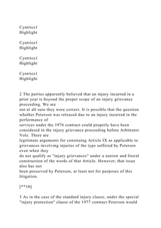 Cyntrice1
Highlight
Cyntrice1
Highlight
Cyntrice1
Highlight
Cyntrice1
Highlight
2 The parties apparently believed that an injury incurred in a
prior year is beyond the proper scope of an injury grievance
proceeding. We are
not at all sure they were correct. It is possible that the question
whether Peterson was released due to an injury incurred in the
performance of
services under the 1976 contract could properly have been
considered in the injury grievance proceeding before Arbitrator
Volz. There are
legitimate arguments for construing Article IX as applicable to
grievances involving injuries of the type suffered by Peterson
even when they
do not qualify as "injury grievances" under a narrow and literal
construction of the words of that Article. However, that issue
also has not
been preserved by Peterson, at least not for purposes of this
litigation.
[**10]
3 As in the case of the standard injury clause, under the special
"injury protection" clause of the 1977 contract Peterson would
 