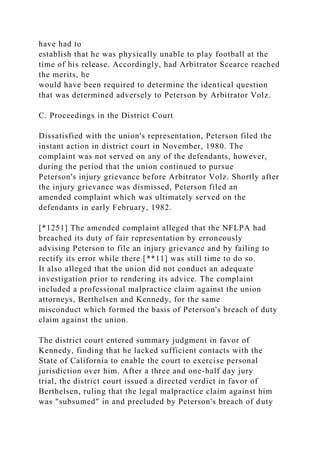 have had to
establish that he was physically unable to play football at the
time of his release. Accordingly, had Arbitrator Scearce reached
the merits, he
would have been required to determine the identical question
that was determined adversely to Peterson by Arbitrator Volz.
C. Proceedings in the District Court
Dissatisfied with the union's representation, Peterson filed the
instant action in district court in November, 1980. The
complaint was not served on any of the defendants, however,
during the period that the union continued to pursue
Peterson's injury grievance before Arbitrator Volz. Shortly after
the injury grievance was dismissed, Peterson filed an
amended complaint which was ultimately served on the
defendants in early February, 1982.
[*1251] The amended complaint alleged that the NFLPA had
breached its duty of fair representation by erroneously
advising Peterson to file an injury grievance and by failing to
rectify its error while there [**11] was still time to do so.
It also alleged that the union did not conduct an adequate
investigation prior to rendering its advice. The complaint
included a professional malpractice claim against the union
attorneys, Berthelsen and Kennedy, for the same
misconduct which formed the basis of Peterson's breach of duty
claim against the union.
The district court entered summary judgment in favor of
Kennedy, finding that he lacked sufficient contacts with the
State of California to enable the court to exercise personal
jurisdiction over him. After a three and one-half day jury
trial, the district court issued a directed verdict in favor of
Berthelsen, ruling that the legal malpractice claim against him
was "subsumed" in and precluded by Peterson's breach of duty
 
