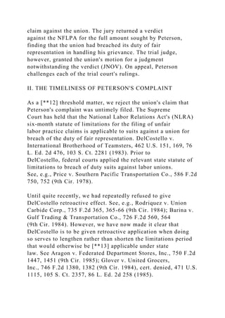 claim against the union. The jury returned a verdict
against the NFLPA for the full amount sought by Peterson,
finding that the union had breached its duty of fair
representation in handling his grievance. The trial judge,
however, granted the union's motion for a judgment
notwithstanding the verdict (JNOV). On appeal, Peterson
challenges each of the trial court's rulings.
II. THE TIMELINESS OF PETERSON'S COMPLAINT
As a [**12] threshold matter, we reject the union's claim that
Peterson's complaint was untimely filed. The Supreme
Court has held that the National Labor Relations Act's (NLRA)
six-month statute of limitations for the filing of unfair
labor practice claims is applicable to suits against a union for
breach of the duty of fair representation. DelCostello v.
International Brotherhood of Teamsters, 462 U.S. 151, 169, 76
L. Ed. 2d 476, 103 S. Ct. 2281 (1983). Prior to
DelCostello, federal courts applied the relevant state statute of
limitations to breach of duty suits against labor unions.
See, e.g., Price v. Southern Pacific Transportation Co., 586 F.2d
750, 752 (9th Cir. 1978).
Until quite recently, we had repeatedly refused to give
DelCostello retroactive effect. See, e.g., Rodriquez v. Union
Carbide Corp., 735 F.2d 365, 365-66 (9th Cir. 1984); Barina v.
Gulf Trading & Transportation Co., 726 F.2d 560, 564
(9th Cir. 1984). However, we have now made it clear that
DelCostello is to be given retroactive application when doing
so serves to lengthen rather than shorten the limitations period
that would otherwise be [**13] applicable under state
law. See Aragon v. Federated Department Stores, Inc., 750 F.2d
1447, 1451 (9th Cir. 1985); Glover v. United Grocers,
Inc., 746 F.2d 1380, 1382 (9th Cir. 1984), cert. denied, 471 U.S.
1115, 105 S. Ct. 2357, 86 L. Ed. 2d 258 (1985).
 