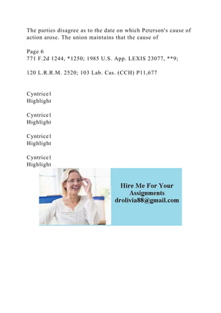 The parties disagree as to the date on which Peterson's cause of
action arose. The union maintains that the cause of
Page 6
771 F.2d 1244, *1250; 1985 U.S. App. LEXIS 23077, **9;
120 L.R.R.M. 2520; 103 Lab. Cas. (CCH) P11,677
Cyntrice1
Highlight
Cyntrice1
Highlight
Cyntrice1
Highlight
Cyntrice1
Highlight
 