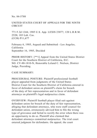 No. 84-5788
UNITED STATES COURT OF APPEALS FOR THE NINTH
CIRCUIT
771 F.2d 1244; 1985 U.S. App. LEXIS 23077; 120 L.R.R.M.
2520; 103 Lab. Cas.
(CCH) P11,677
February 6, 1985, Argued and Submitted - Los Angeles,
California
September 16, 1985, Decided
PRIOR HISTORY: [**1] Appeal from the United States District
Court for the Southern District of California, D.C.
NO. CV-80-1810-N, Honorable Leland C. Nielsen, District
Judge, Presiding.
CASE SUMMARY:
PROCEDURAL POSTURE: Plaintiff professional football
player appealed from judgments of the United States
District Court for the Southern District of California entered in
favor of defendant union on plaintiff's claim for breach
of the duty of fair representation and in favor of defendant
attorneys on plaintiff's legal malpractice claim.
OVERVIEW: Plaintiff football player filed suit against
defendant union for breach of the duty of fair representation,
alleging that defendant attorneys, who were staff counsel for
defendant union, erroneously advised him to file the wrong
type of grievance and failed to rectify the error when there was
an opportunity to do so. Plaintiff also claimed that
defendant attorneys committed malpractice. The trial court
entered judgment for defendants. On appeal, the court
 