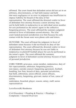 affirmed. The court found that defendant union did not act in an
arbitrary, discriminatory, or bad faith manner and held
that mere negligence or an error in judgment was insufficient to
impose liability for breach of the duty of fair
representation. The court affirmed the directed verdict in favor
of defendant first attorney because a union attorney may
not be held liable in malpractice to an individual union member
for acts performed as the union's agent in the collective
bargaining process. The court affirmed the summary judgment
entered in favor of defendant second attorney. The trial
court lacked personal jurisdiction over him because his only
contact with the forum state were phone calls and letters.
OUTCOME: The court affirmed the judgment in favor of
defendant union because it did not breach its duty of fair
representation. The court affirmed the directed verdict in favor
of defendant first attorney because he was not liable in
malpractice to plaintiff football player for acts he performed as
the union's agent. The court affirmed the summary
judgment in favor of defendant second attorney because of lack
of personal jurisdiction.
CORE TERMS: grievance, union member, malpractice, duty of
fair representation, arbitrator, bargaining process,
non-injury, outside counsel, bargaining agreement, football,
handling, law firm, breach of duty, personal jurisdiction,
bad faith, arbitration, union official, union officers,
discriminatory, bargaining, grievant, matter of law, cause of
action,
undertaken, breached, player, season, salary, staff, union
representatives
LexisNexis(R) Headnotes
Civil Procedure > Pleading & Practice > Pleadings >
Complaints > General Overview
 
