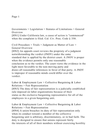 Page 1
Governments > Legislation > Statutes of Limitations > General
Overview
[HN1] Under California law, a cause of action is "commenced"
when the complaint is filed. Cal. Civ. Proc. Code § 350.
Civil Procedure > Trials > Judgment as Matter of Law >
General Overview
[HN2] An appeals court reviews the propriety of a judgment
notwithstanding the verdict (JNOV) under the same
standard that is applied by the district court. A JNOV is proper
when the evidence permits only one reasonable
conclusion as to the verdict. The court views the evidence in the
light most favorable to the non-moving party and
draws all reasonable inferences in favor of that party. A JNOV
is improper if reasonable minds could differ over the
verdict.
Labor & Employment Law > Collective Bargaining & Labor
Relations > Fair Representation
[HN3] The duty of fair representation is a judicially established
rule imposed on labor organizations because of their
status as the exclusive bargaining representative for all of the
employees in a given bargaining unit.
Labor & Employment Law > Collective Bargaining & Labor
Relations > Fair Representation
[HN4] A union breaches its duty of fair representation only
when its conduct toward a member of the collective
bargaining unit is arbitrary, discriminatory, or in bad faith. The
duty is designed to ensure that unions represent fairly
the interests of all of their members without exercising hostility
 