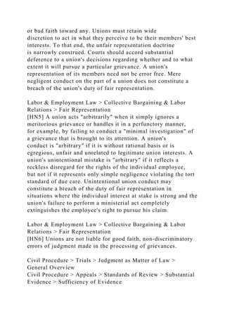 or bad faith toward any. Unions must retain wide
discretion to act in what they perceive to be their members' best
interests. To that end, the unfair representation doctrine
is narrowly construed. Courts should accord substantial
deference to a union's decisions regarding whether and to what
extent it will pursue a particular grievance. A union's
representation of its members need not be error free. Mere
negligent conduct on the part of a union does not constitute a
breach of the union's duty of fair representation.
Labor & Employment Law > Collective Bargaining & Labor
Relations > Fair Representation
[HN5] A union acts "arbitrarily" when it simply ignores a
meritorious grievance or handles it in a perfunctory manner,
for example, by failing to conduct a "minimal investigation" of
a grievance that is brought to its attention. A union's
conduct is "arbitrary" if it is without rational basis or is
egregious, unfair and unrelated to legitimate union interests. A
union's unintentional mistake is "arbitrary" if it reflects a
reckless disregard for the rights of the individual employee,
but not if it represents only simple negligence violating the tort
standard of due care. Unintentional union conduct may
constitute a breach of the duty of fair representation in
situations where the individual interest at stake is strong and the
union's failure to perform a ministerial act completely
extinguishes the employee's right to pursue his claim.
Labor & Employment Law > Collective Bargaining & Labor
Relations > Fair Representation
[HN6] Unions are not liable for good faith, non-discriminatory
errors of judgment made in the processing of grievances.
Civil Procedure > Trials > Judgment as Matter of Law >
General Overview
Civil Procedure > Appeals > Standards of Review > Substantial
Evidence > Sufficiency of Evidence
 