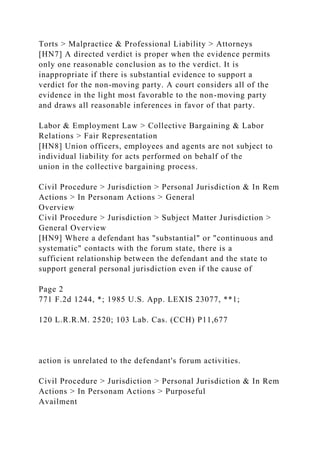 Torts > Malpractice & Professional Liability > Attorneys
[HN7] A directed verdict is proper when the evidence permits
only one reasonable conclusion as to the verdict. It is
inappropriate if there is substantial evidence to support a
verdict for the non-moving party. A court considers all of the
evidence in the light most favorable to the non-moving party
and draws all reasonable inferences in favor of that party.
Labor & Employment Law > Collective Bargaining & Labor
Relations > Fair Representation
[HN8] Union officers, employees and agents are not subject to
individual liability for acts performed on behalf of the
union in the collective bargaining process.
Civil Procedure > Jurisdiction > Personal Jurisdiction & In Rem
Actions > In Personam Actions > General
Overview
Civil Procedure > Jurisdiction > Subject Matter Jurisdiction >
General Overview
[HN9] Where a defendant has "substantial" or "continuous and
systematic" contacts with the forum state, there is a
sufficient relationship between the defendant and the state to
support general personal jurisdiction even if the cause of
Page 2
771 F.2d 1244, *; 1985 U.S. App. LEXIS 23077, **1;
120 L.R.R.M. 2520; 103 Lab. Cas. (CCH) P11,677
action is unrelated to the defendant's forum activities.
Civil Procedure > Jurisdiction > Personal Jurisdiction & In Rem
Actions > In Personam Actions > Purposeful
Availment
 