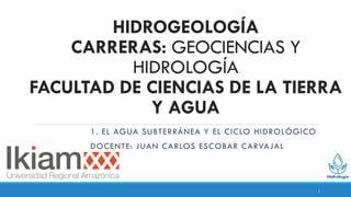 HIDROGEOLOGÍA
CARRERAS: GEOCIENCIAS Y
HIDROLOGÍA
FACULTAD DE CIENCIAS DE LA TIERRA
Y AGUA
1. EL AGUA SUBTERRÁNEA Y EL CICLO HIDROLÓGICO
DOCENTE: JUAN CARLOS ESCOBAR CARVAJAL
1
 