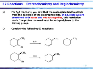 11-
E2 Reactions – Stereochemistry and Regiochemistry
❑ For SN2 reactions, you saw that the nucleophile had to attack
from the backside of the electrophilic site. In E2, since we are
concerned with bases and not nucleophiles, this restriction
reads ‘the proton removed must be anti-periplanar to the
leaving group.
❑ Consider the following E2 reactions:
KOH
KOH
CH3
Br
CH3
Br
CH3 CH3
CH3
 