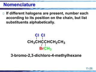 11-26
Nomenclature
If different halogens are present, number each
according to its position on the chain, but list
substituents alphabetically.
3-bromo-2,3-dichloro-4-methylhexane
CH3CHCCHCH2CH3
Cl Cl
CH3
Br
 